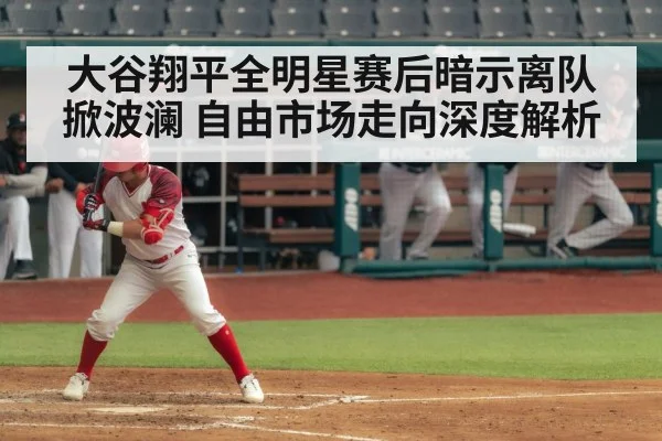大谷翔平全明星赛后暗示离队掀波澜 自由市场走向深度解析